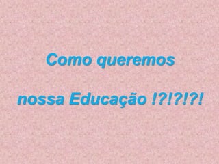 Como queremos
nossa Educação !?!?!?!
 
