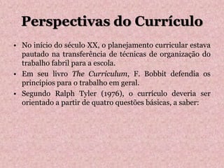 Perspectivas do Currículo
• No início do século XX, o planejamento curricular estava
pautado na transferência de técnicas de organização do
trabalho fabril para a escola.
• Em seu livro The Curriculum, F. Bobbit defendia os
princípios para o trabalho em geral.
• Segundo Ralph Tyler (1976), o currículo deveria ser
orientado a partir de quatro questões básicas, a saber:
 
