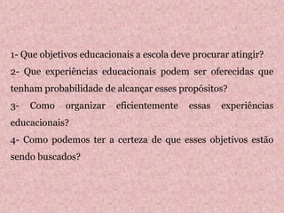 1- Que objetivos educacionais a escola deve procurar atingir?
2- Que experiências educacionais podem ser oferecidas que
tenham probabilidade de alcançar esses propósitos?
3- Como organizar eficientemente essas experiências
educacionais?
4- Como podemos ter a certeza de que esses objetivos estão
sendo buscados?
 