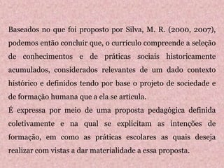Baseados no que foi proposto por Silva, M. R. (2000, 2007),
podemos então concluir que, o currículo compreende a seleção
de conhecimentos e de práticas sociais historicamente
acumulados, considerados relevantes de um dado contexto
histórico e definidos tendo por base o projeto de sociedade e
de formação humana que a ela se articula.
É expressa por meio de uma proposta pedagógica definida
coletivamente e na qual se explicitam as intenções de
formação, em como as práticas escolares as quais deseja
realizar com vistas a dar materialidade a essa proposta.
 