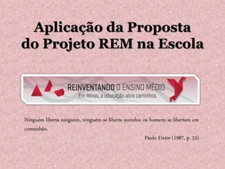 Aplicação da Proposta
do Projeto REM na Escola
Ninguém liberta ninguém, ninguém se liberta sozinho: os homens se libertam em
comunhão.
Paulo Freire (1987, p. 52)
 