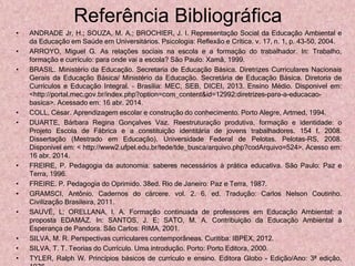 Referência Bibliográfica
• ANDRADE Jr, H.; SOUZA, M. A.; BROCHIER, J. I. Representação Social da Educação Ambiental e
da Educação em Saúde em Universitários. Psicologia: Reflexão e Crítica. v. 17, n. 1, p. 43-50, 2004.
• ARROYO, Miguel G. As relações sociais na escola e a formação do trabalhador. In: Trabalho,
formação e currículo: para onde vai a escola? São Paulo: Xamã, 1999.
• BRASIL. Ministério da Educação. Secretaria de Educação Básica. Diretrizes Curriculares Nacionais
Gerais da Educação Básica/ Ministério da Educação. Secretária de Educação Básica. Diretoria de
Currículos e Educação Integral. – Brasília: MEC, SEB, DICEI, 2013. Ensino Médio. Disponível em:
<http://portal.mec.gov.br/index.php?option=com_content&id=12992:diretrizes-para-a-educacao-
basica>. Acessado em: 16 abr. 2014.
• COLL, César. Aprendizagem escolar e construção do conhecimento. Porto Alegre, Artmed, 1994.
• DUARTE, Bárbara Regina Gonçalves Vaz. Reestruturação produtiva, formação e identidade: o
Projeto Escola de Fábrica e a constituição identitária de jovens trabalhadores. 154 f. 2008.
Dissertação (Mestrado em Educação). Universidade Federal de Pelotas. Pelotas-RS, 2008.
Disponível em: < http://www2.ufpel.edu.br/tede/tde_busca/arquivo.php?codArquivo=524>. Acesso em:
16 abr. 2014.
• FREIRE, P. Pedagogia da autonomia: saberes necessários à prática educativa. São Paulo: Paz e
Terra, 1996.
• FREIRE. P. Pedagogia do Oprimido. 38ed. Rio de Janeiro: Paz e Terra, 1987.
• GRAMSCI, Antônio. Cadernos do cárcere. vol. 2. 6. ed. Tradução: Carlos Nelson Coutinho.
Civilização Brasileira, 2011.
• SAUVÉ, L; ORELLANA, I. A. Formação continuada de professores em Educação Ambiental: a
proposta EDAMAZ. In: SANTOS, J. E; SATO, M. A. Contribuição da Educação Ambiental à
Esperança de Pandora. São Carlos: RIMA, 2001.
• SILVA, M. R. Perspectivas curriculares contemporâneas. Curitiba: IBPEX, 2012.
• SILVA, T. T. Teorias do Currículo. Uma introdução. Porto: Porto Editora, 2000.
• TYLER, Ralph W. Princípios básicos de currículo e ensino. Editora Globo - Edição/Ano: 3ª edição,
 