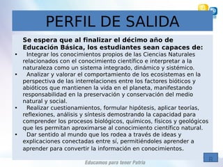 PERFIL DE SALIDA
Se espera que al finalizar el décimo año de
Educación Básica, los estudiantes sean capaces de:
• Integrar los conocimientos propios de las Ciencias Naturales
relacionados con el conocimiento científico e interpretar a la
naturaleza como un sistema integrado, dinámico y sistémico.
• Analizar y valorar el comportamiento de los ecosistemas en la
perspectiva de las interrelaciones entre los factores bióticos y
abióticos que mantienen la vida en el planeta, manifestando
responsabilidad en la preservación y conservación del medio
natural y social.
• Realizar cuestionamientos, formular hipótesis, aplicar teorías,
reflexiones, análisis y síntesis demostrando la capacidad para
comprender los procesos biológicos, químicos, físicos y geológicos
que les permitan aproximarse al conocimiento científico natural.
• Dar sentido al mundo que los rodea a través de ideas y
explicaciones conectadas entre sí, permitiéndoles aprender a
aprender para convertir la información en conocimientos.
 