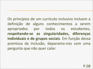 Os princípios de um currículo inclusivo incluem a
definição de alguns conhecimentos a serem
apropriados por todos os estudantes,
respeitando-se as singularidades, diferenças
individuais e de grupos sociais. Em função dessa
premissa da inclusão, deparamo-nos com uma
pergunta que não quer calar:
P.08
 