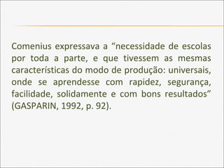 Comenius expressava a “necessidade de escolas
por toda a parte, e que tivessem as mesmas
características do modo de produção: universais,
onde se aprendesse com rapidez, segurança,
facilidade, solidamente e com bons resultados”
(GASPARIN, 1992, p. 92).
 
