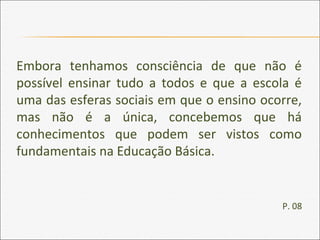Embora tenhamos consciência de que não é
possível ensinar tudo a todos e que a escola é
uma das esferas sociais em que o ensino ocorre,
mas não é a única, concebemos que há
conhecimentos que podem ser vistos como
fundamentais na Educação Básica.
P. 08
 