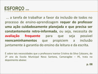 ... a tarefa de trabalhar a favor da inclusão de todos no
processo de ensino-aprendizagem requer do professor
uma ação cuidadosamente planejada e que precisa ser
constantemente retro-informada, ou seja, necessita de
avaliação frequente para que seja possível
reencaminhamentos que propiciem a inclusão
juntamente à garantia do ensino da leitura e da escrita.
É sobre tais necessidades que a professora Ivanise Cristina da Silva Calazans, do
2º ano da Escola Municipal Nova Santana, Camaragibe – PE, trata no
depoimento abaixo:
p. 08
 