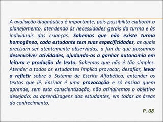 A avaliação diagnóstica é importante, pois possibilita elaborar o
planejamento, atendendo às necessidades gerais da turma e às
individuais das crianças. Sabemos que não existe turma
homogênea, cada estudante tem suas especificidades, as quais
precisam ser atentamente observadas, a fim de que possamos
desenvolver atividades, ajudando-os a ganhar autonomia em
leitura e produção de texto. Sabemos que não é tão simples.
Atender a todos os estudantes implica provocar, desafiar, levar
a refletir sobre o Sistema de Escrita Alfabética, entender os
textos que lê. Ensinar é uma provocação e só ensina quem
aprende, sem esta conscientização, não atingiremos o objetivo
desejado: as aprendizagens dos estudantes, em todas as áreas
do conhecimento.
P. 08
 