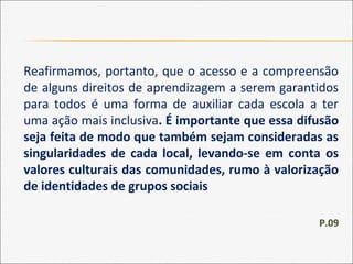 Reafirmamos, portanto, que o acesso e a compreensão
de alguns direitos de aprendizagem a serem garantidos
para todos é uma forma de auxiliar cada escola a ter
uma ação mais inclusiva. É importante que essa difusão
seja feita de modo que também sejam consideradas as
singularidades de cada local, levando-se em conta os
valores culturais das comunidades, rumo à valorização
de identidades de grupos sociais
P.09
 