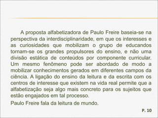 A proposta alfabetizadora de Paulo Freire baseia-se na
perspectiva da interdisciplinaridade, em que os interesses e
as curiosidades que mobilizam o grupo de educandos
tornam-se os grandes propulsores do ensino, e não uma
divisão estática de conteúdos por componente curricular.
Um mesmo fenômeno pode ser abordado de modo a
mobilizar conhecimentos gerados em diferentes campos da
ciência. A ligação do ensino da leitura e da escrita com os
centros de interesse que existem na vida real permite que a
alfabetização seja algo mais concreto para os sujeitos que
estão engajados em tal processo.
Paulo Freire fala da leitura de mundo.
P. 10
 