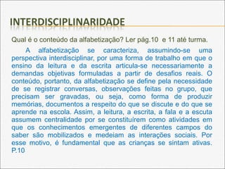 Qual é o conteúdo da alfabetização? Ler pág.10 e 11 até turma.
A alfabetização se caracteriza, assumindo-se uma
perspectiva interdisciplinar, por uma forma de trabalho em que o
ensino da leitura e da escrita articula-se necessariamente a
demandas objetivas formuladas a partir de desafios reais. O
conteúdo, portanto, da alfabetização se define pela necessidade
de se registrar conversas, observações feitas no grupo, que
precisam ser gravadas, ou seja, como forma de produzir
memórias, documentos a respeito do que se discute e do que se
aprende na escola. Assim, a leitura, a escrita, a fala e a escuta
assumem centralidade por se constituírem como atividades em
que os conhecimentos emergentes de diferentes campos do
saber são mobilizados e medeiam as interações sociais. Por
esse motivo, é fundamental que as crianças se sintam ativas.
P.10
 