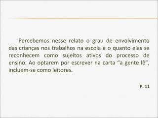 Percebemos nesse relato o grau de envolvimento
das crianças nos trabalhos na escola e o quanto elas se
reconhecem como sujeitos ativos do processo de
ensino. Ao optarem por escrever na carta “a gente lê”,
incluem-se como leitores.
P. 11
 