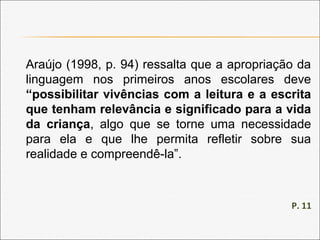 Araújo (1998, p. 94) ressalta que a apropriação da
linguagem nos primeiros anos escolares deve
“possibilitar vivências com a leitura e a escrita
que tenham relevância e significado para a vida
da criança, algo que se torne uma necessidade
para ela e que lhe permita refletir sobre sua
realidade e compreendê-la”.
P. 11
 