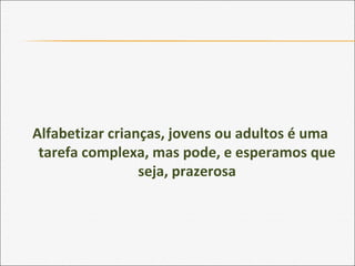 Alfabetizar crianças, jovens ou adultos é uma
tarefa complexa, mas pode, e esperamos que
seja, prazerosa
 
