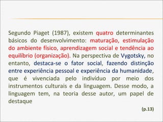 Segundo Piaget (1987), existem quatro determinantes
básicos do desenvolvimento: maturação, estimulação
do ambiente físico, aprendizagem social e tendência ao
equilíbrio (organização). Na perspectiva de Vygotsky, no
entanto, destaca-se o fator social, fazendo distinção
entre experiência pessoal e experiência da humanidade,
que é vivenciada pelo indivíduo por meio dos
instrumentos culturais e da linguagem. Desse modo, a
linguagem tem, na teoria desse autor, um papel de
destaque
(p.13)
 
