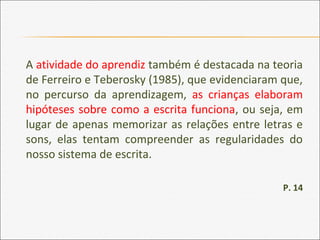 A atividade do aprendiz também é destacada na teoria
de Ferreiro e Teberosky (1985), que evidenciaram que,
no percurso da aprendizagem, as crianças elaboram
hipóteses sobre como a escrita funciona, ou seja, em
lugar de apenas memorizar as relações entre letras e
sons, elas tentam compreender as regularidades do
nosso sistema de escrita.
P. 14
 