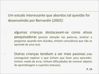Um estudo interessante que abordou tal questão foi
desenvolvido por Bernardin (2003):
o algumas crianças destacavam-se como ativas
pesquisadoras (prestar atenção nas palavras, analisar e
perguntar quando tem dúvidas, tinham consciência que não se
aprende de uma vez).
o Outras crianças tendiam a ser mais passivas (não
conseguiam explicar o que tinham que fazer para aprender,
tinham medo de errar, tinham dificuldades de nomear objetos
de aprendizagem e suportes textuais).
P. 14
 