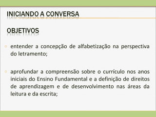 o entender a concepção de alfabetização na perspectiva
do letramento;
o aprofundar a compreensão sobre o currículo nos anos
iniciais do Ensino Fundamental e a definição de direitos
de aprendizagem e de desenvolvimento nas áreas da
leitura e da escrita;
 