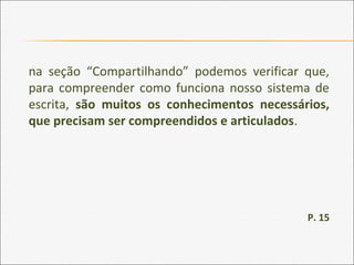 na seção “Compartilhando” podemos verificar que,
para compreender como funciona nosso sistema de
escrita, são muitos os conhecimentos necessários,
que precisam ser compreendidos e articulados.
P. 15
 