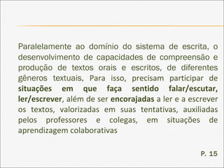 Paralelamente ao domínio do sistema de escrita, o
desenvolvimento de capacidades de compreensão e
produção de textos orais e escritos, de diferentes
gêneros textuais, Para isso, precisam participar de
situações em que faça sentido falar/escutar,
ler/escrever, além de ser encorajadas a ler e a escrever
os textos, valorizadas em suas tentativas, auxiliadas
pelos professores e colegas, em situações de
aprendizagem colaborativas
P. 15
 