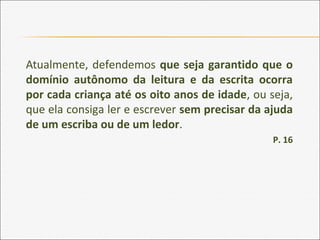 Atualmente, defendemos que seja garantido que o
domínio autônomo da leitura e da escrita ocorra
por cada criança até os oito anos de idade, ou seja,
que ela consiga ler e escrever sem precisar da ajuda
de um escriba ou de um ledor.
P. 16
 
