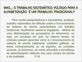 MAS... O TRABALHO SISTEMÁTICO VOLTADO PARA AMAS... O TRABALHO SISTEMÁTICO VOLTADO PARA A
ALFABETIZAÇÃO É UM TRABALHO TRADICIONAL?ALFABETIZAÇÃO É UM TRABALHO TRADICIONAL?
Para muitos pesquisadores e educadores, qualquer
trabalho sistemático de reflexão sobre o funcionamento
do sistema de escrita caracterizaria um trabalho
tradicional. Atualmente estamos engajados defesa de
uma alfabetização na perspectiva do letramento, ou
seja, um processo em que, ao mesmo tempo, as
crianças possam aprender como é o funcionamento do
sistema de escrita (relacionar unidades gráficas, as
letras individualmente ou os dígrafos, às unidades
sonoras, os fonemas), de modo articulado e simultâneo
às aprendizagens relativas aos usos sociais da escrita
e da oralidade. P.16
 