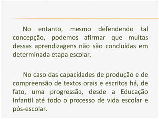 No entanto, mesmo defendendo tal
concepção, podemos afirmar que muitas
dessas aprendizagens não são concluídas em
determinada etapa escolar.
No caso das capacidades de produção e de
compreensão de textos orais e escritos há, de
fato, uma progressão, desde a Educação
Infantil até todo o processo de vida escolar e
pós-escolar.
 