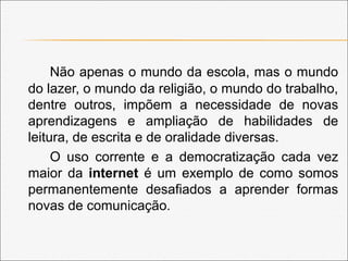 Não apenas o mundo da escola, mas o mundo
do lazer, o mundo da religião, o mundo do trabalho,
dentre outros, impõem a necessidade de novas
aprendizagens e ampliação de habilidades de
leitura, de escrita e de oralidade diversas.
O uso corrente e a democratização cada vez
maior da internet é um exemplo de como somos
permanentemente desafiados a aprender formas
novas de comunicação.
 