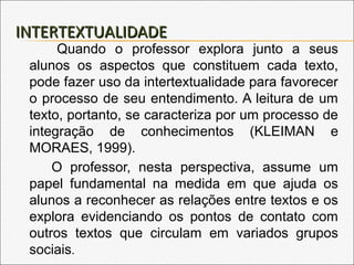 INTERTEXTUALIDADEINTERTEXTUALIDADE
Quando o professor explora junto a seus
alunos os aspectos que constituem cada texto,
pode fazer uso da intertextualidade para favorecer
o processo de seu entendimento. A leitura de um
texto, portanto, se caracteriza por um processo de
integração de conhecimentos (KLEIMAN e
MORAES, 1999).
O professor, nesta perspectiva, assume um
papel fundamental na medida em que ajuda os
alunos a reconhecer as relações entre textos e os
explora evidenciando os pontos de contato com
outros textos que circulam em variados grupos
sociais.
 