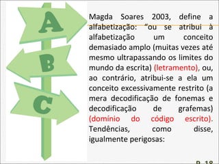 Magda Soares 2003, define a
alfabetização: “ou se atribui à
alfabetização um conceito
demasiado amplo (muitas vezes até
mesmo ultrapassando os limites do
mundo da escrita) (letramento), ou,
ao contrário, atribui-se a ela um
conceito excessivamente restrito (a
mera decodificação de fonemas e
decodificação de grafemas)
(domínio do código escrito).
Tendências, como disse,
igualmente perigosas:
 