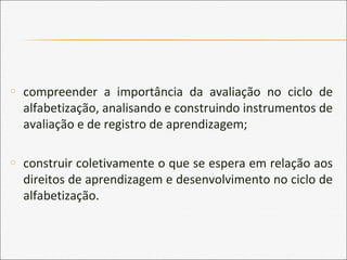 o compreender a importância da avaliação no ciclo de
alfabetização, analisando e construindo instrumentos de
avaliação e de registro de aprendizagem;
o construir coletivamente o que se espera em relação aos
direitos de aprendizagem e desenvolvimento no ciclo de
alfabetização.
 