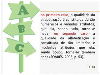 no primeiro caso, a qualidade da
alfabetização é constituída de tão
numerosos e variados atributos,
que ela, sendo tudo, torna-se
nada; no segundo caso, a
qualidade da alfabetização é
constituída de tão limitados e
modestos atributos que ela,
sendo pouco, torna-se também
nada (SOARES, 2003, p. 53).
P. 18
 