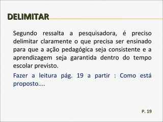 DELIMITARDELIMITAR
Segundo ressalta a pesquisadora, é preciso
delimitar claramente o que precisa ser ensinado
para que a ação pedagógica seja consistente e a
aprendizagem seja garantida dentro do tempo
escolar previsto.
Fazer a leitura pág. 19 a partir : Como está
proposto....
P. 19
 