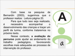 Com base na pesquisa de
Bernardin (2003), sugerimos que o
professor realize: Leitura página 20.
Para que tudo isso seja realizado,
é necessário acompanhar o
desenvolvimento das crianças e traçar um
perfil da turma, conforme trataremos no
próximo texto.
Nesse contexto, a avaliação do
percurso pode ajudar ao andamento do
trabalho pedagógico, favorecendo
escolhas mais adequadas ao processo de
intervenção do professor.
 