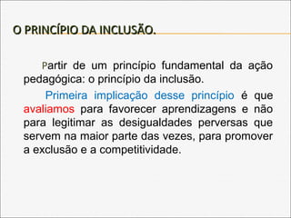 O PRINCÍPIO DA INCLUSÃO.O PRINCÍPIO DA INCLUSÃO.
Partir de um princípio fundamental da ação
pedagógica: o princípio da inclusão.
Primeira implicação desse princípio é que
avaliamos para favorecer aprendizagens e não
para legitimar as desigualdades perversas que
servem na maior parte das vezes, para promover
a exclusão e a competitividade.
 