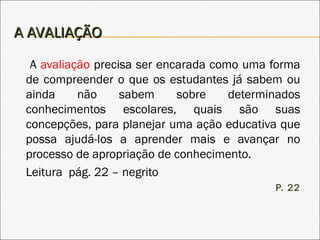 A AVALIAÇÃOA AVALIAÇÃO
A avaliação precisa ser encarada como uma forma
de compreender o que os estudantes já sabem ou
ainda não sabem sobre determinados
conhecimentos escolares, quais são suas
concepções, para planejar uma ação educativa que
possa ajudá-los a aprender mais e avançar no
processo de apropriação de conhecimento.
Leitura pág. 22 – negrito
P. 22
 