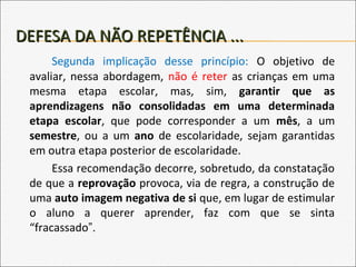 DEFESA DA NÃO REPETÊNCIA ...DEFESA DA NÃO REPETÊNCIA ...
Segunda implicação desse princípio: O objetivo de
avaliar, nessa abordagem, não é reter as crianças em uma
mesma etapa escolar, mas, sim, garantir que as
aprendizagens não consolidadas em uma determinada
etapa escolar, que pode corresponder a um mês, a um
semestre, ou a um ano de escolaridade, sejam garantidas
em outra etapa posterior de escolaridade.
Essa recomendação decorre, sobretudo, da constatação
de que a reprovação provoca, via de regra, a construção de
uma auto imagem negativa de si que, em lugar de estimular
o aluno a querer aprender, faz com que se sinta
“fracassado”.
 