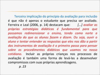 Terceira implicação do princípio da avaliação para inclusão
é que não é apenas o estudante que precisa ser avaliado.
Ferreira e Leal (2006, p. 14) destacam que: [...] avaliar as
próprias estratégias didáticas é fundamental para que
possamos redimensionar o ensino, tendo como norte a
avaliação do que os alunos fazem e dizem. Ou seja, ouvir o
aluno e tentar entender as respostas que eles nos dão a partir
dos instrumentos de avaliação é o primeiro passo para pensar
sobre os procedimentos didáticos que usamos no nosso
cotidiano. Incluir as próprias crianças nos processos de
avaliação é também uma forma de levá-las a desenvolver
compromissos com suas próprias aprendizagens.
p. 23
 