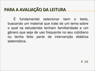 PARA A AVALIAÇÃO DA LEITURAPARA A AVALIAÇÃO DA LEITURA
É fundamental selecionar bem o texto,
buscando um material que trate de um tema sobre
o qual os estudantes tenham familiaridade e um
gênero que seja de uso frequente no seu cotidiano
ou tenha feito parte de intervenção didática
sistemática.
P. 25
 