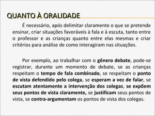 QUANTO À ORALIDADEQUANTO À ORALIDADE
É necessário, após delimitar claramente o que se pretende
ensinar, criar situações favoráveis à fala e à escuta, tanto entre
o professor e as crianças quanto entre elas mesmas e criar
critérios para análise de como interagiram nas situações.
Por exemplo, ao trabalhar com o gênero debate, pode-se
registrar, durante um momento de debate, se as crianças
respeitam o tempo de fala combinado, se respeitam o ponto
de vista defendido pelo colega, se esperam a vez de falar, se
escutam atentamente a intervenção dos colegas, se expõem
seus pontos de vista claramente, se justificam seus pontos de
vista, se contra-argumentam os pontos de vista dos colegas.
 
