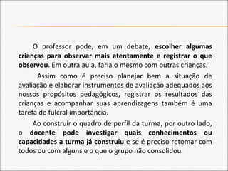 O professor pode, em um debate, escolher algumas
crianças para observar mais atentamente e registrar o que
observou. Em outra aula, faria o mesmo com outras crianças.
Assim como é preciso planejar bem a situação de
avaliação e elaborar instrumentos de avaliação adequados aos
nossos propósitos pedagógicos, registrar os resultados das
crianças e acompanhar suas aprendizagens também é uma
tarefa de fulcral importância.
Ao construir o quadro de perfil da turma, por outro lado,
o docente pode investigar quais conhecimentos ou
capacidades a turma já construiu e se é preciso retomar com
todos ou com alguns e o que o grupo não consolidou.
 