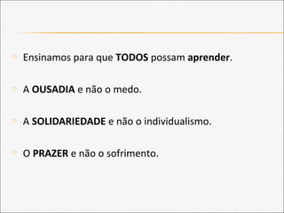 o Ensinamos para que TODOS possam aprender.
o A OUSADIA e não o medo.
o A SOLIDARIEDADE e não o individualismo.
o O PRAZER e não o sofrimento.
 