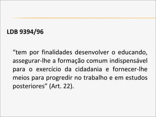 LDB 9394/96
“tem por finalidades desenvolver o educando,
assegurar-lhe a formação comum indispensável
para o exercício da cidadania e fornecer-lhe
meios para progredir no trabalho e em estudos
posteriores” (Art. 22).
 