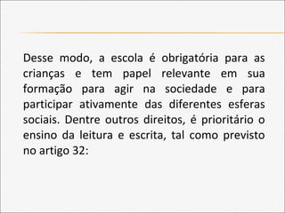 Desse modo, a escola é obrigatória para as
crianças e tem papel relevante em sua
formação para agir na sociedade e para
participar ativamente das diferentes esferas
sociais. Dentre outros direitos, é prioritário o
ensino da leitura e escrita, tal como previsto
no artigo 32:
 