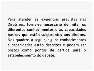 Para atender às exigências previstas nas
Diretrizes, torna-se necessário delimitar os
diferentes conhecimentos e as capacidades
básicas que estão subjacentes aos direitos.
Nos quadros a seguir, alguns conhecimentos
e capacidades estão descritos e podem ser
postos como pontos de partida para o
estabelecimento do debate.
 