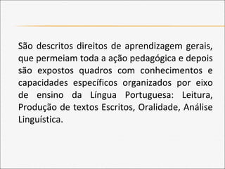 São descritos direitos de aprendizagem gerais,
que permeiam toda a ação pedagógica e depois
são expostos quadros com conhecimentos e
capacidades específicos organizados por eixo
de ensino da Língua Portuguesa: Leitura,
Produção de textos Escritos, Oralidade, Análise
Linguística.
 