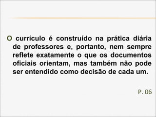 O currículo é construído na prática diária
de professores e, portanto, nem sempre
reflete exatamente o que os documentos
oficiais orientam, mas também não pode
ser entendido como decisão de cada um.
P. 06
 