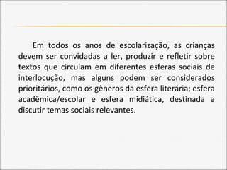Em todos os anos de escolarização, as crianças
devem ser convidadas a ler, produzir e refletir sobre
textos que circulam em diferentes esferas sociais de
interlocução, mas alguns podem ser considerados
prioritários, como os gêneros da esfera literária; esfera
acadêmica/escolar e esfera midiática, destinada a
discutir temas sociais relevantes.
 
