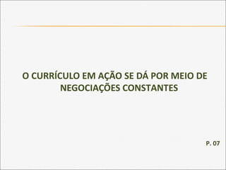 O CURRÍCULO EM AÇÃO SE DÁ POR MEIO DE
NEGOCIAÇÕES CONSTANTES
P. 07
 
