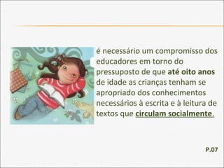 é necessário um compromisso dos
educadores em torno do
pressuposto de que até oito anos
de idade as crianças tenham se
apropriado dos conhecimentos
necessários à escrita e à leitura de
textos que circulam socialmente.
P.07
 